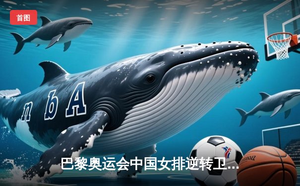 巴黎奥运会中国女排逆转卫冕冠军塞尔维亚，三比二夺小组关键胜利