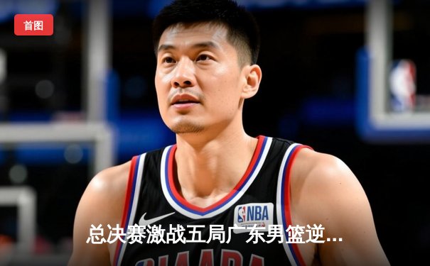 总决赛激战五局广东男篮逆转夺冠，易建联砍下30+15荣膺FMVP