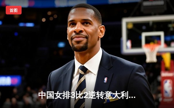 中国女排3比2逆转意大利，赢得世界联赛总决赛开门红